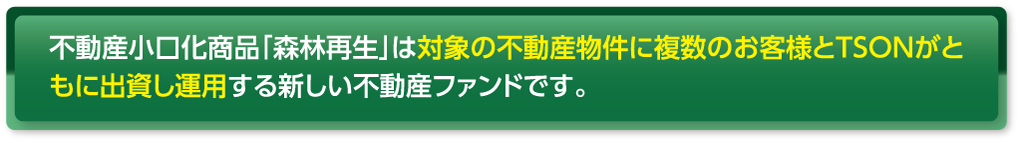 不動産小口化商品「森林再生」は対象の不動産物件に複数のお客様とTSONがともに出資し運用する新しい不動産ファンドです。