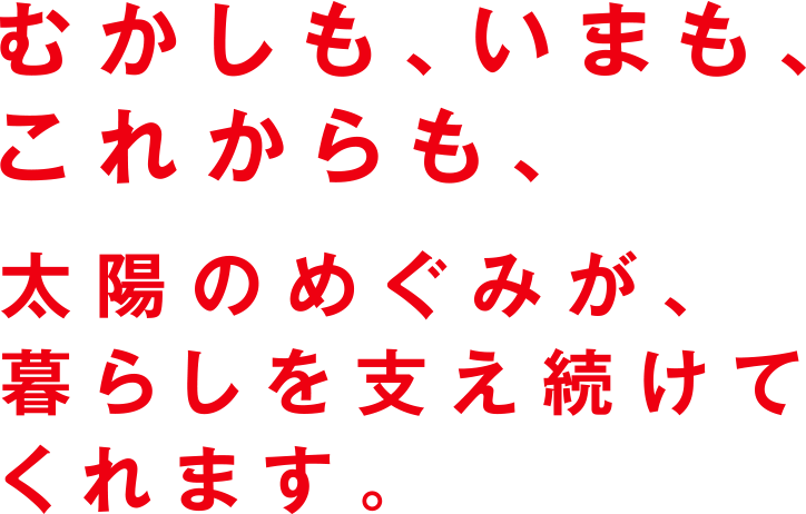 むかしも、いまも、これからも、太陽のめぐみが、暮らしを支え続けてくれます。